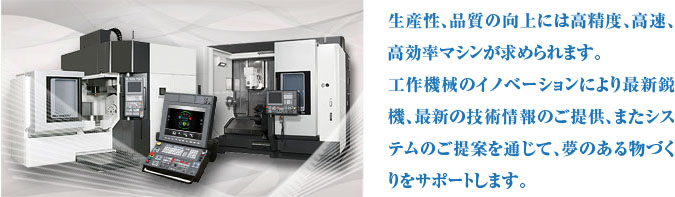 生産性、品質の向上には高精度、高速、高効率マシンが求められます。工作機械のイノベーションにより最新鋭機、最新の技術情報のご提供、またシステムのご提案を通じて、夢のある物づくりをサポートします。